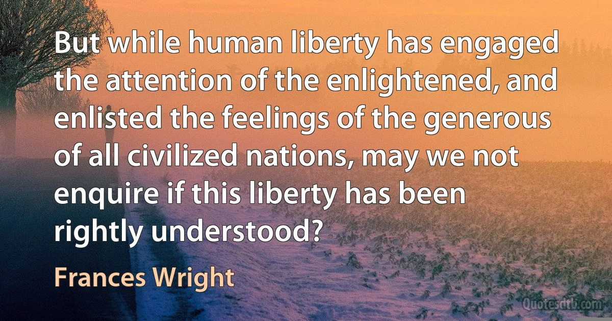 But while human liberty has engaged the attention of the enlightened, and enlisted the feelings of the generous of all civilized nations, may we not enquire if this liberty has been rightly understood? (Frances Wright)