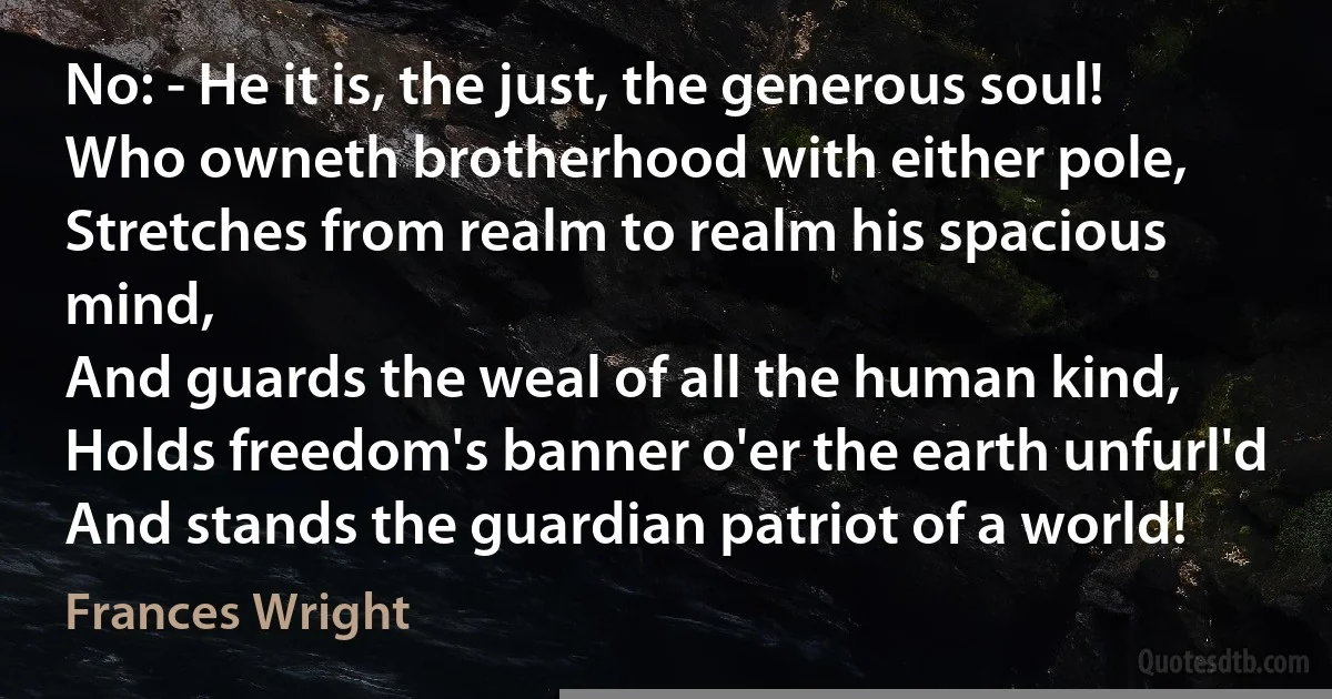 No: - He it is, the just, the generous soul!
Who owneth brotherhood with either pole,
Stretches from realm to realm his spacious mind,
And guards the weal of all the human kind,
Holds freedom's banner o'er the earth unfurl'd
And stands the guardian patriot of a world! (Frances Wright)