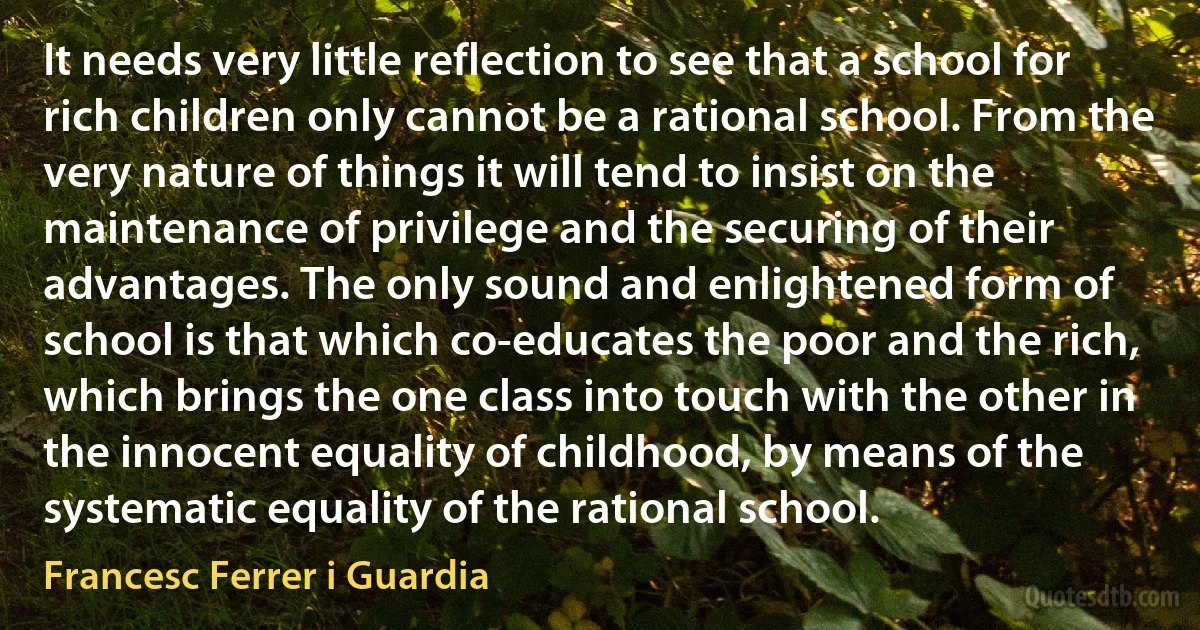 It needs very little reflection to see that a school for rich children only cannot be a rational school. From the very nature of things it will tend to insist on the maintenance of privilege and the securing of their advantages. The only sound and enlightened form of school is that which co-educates the poor and the rich, which brings the one class into touch with the other in the innocent equality of childhood, by means of the systematic equality of the rational school. (Francesc Ferrer i Guardia)