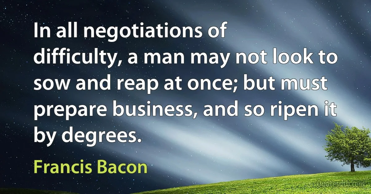 In all negotiations of difficulty, a man may not look to sow and reap at once; but must prepare business, and so ripen it by degrees. (Francis Bacon)