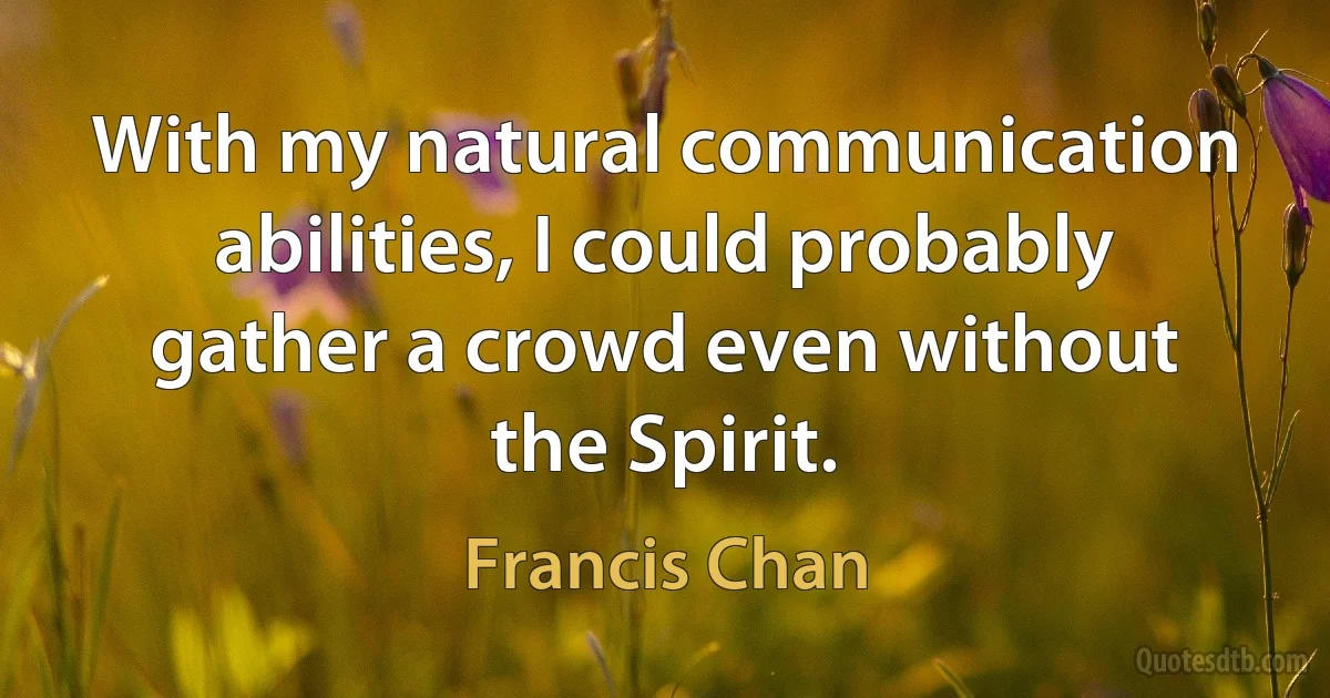 With my natural communication abilities, I could probably gather a crowd even without the Spirit. (Francis Chan)