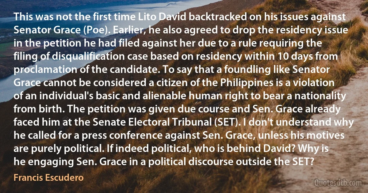 This was not the first time Lito David backtracked on his issues against Senator Grace (Poe). Earlier, he also agreed to drop the residency issue in the petition he had filed against her due to a rule requiring the filing of disqualification case based on residency within 10 days from proclamation of the candidate. To say that a foundling like Senator Grace cannot be considered a citizen of the Philippines is a violation of an individual's basic and alienable human right to bear a nationality from birth. The petition was given due course and Sen. Grace already faced him at the Senate Electoral Tribunal (SET). I don't understand why he called for a press conference against Sen. Grace, unless his motives are purely political. If indeed political, who is behind David? Why is he engaging Sen. Grace in a political discourse outside the SET? (Francis Escudero)