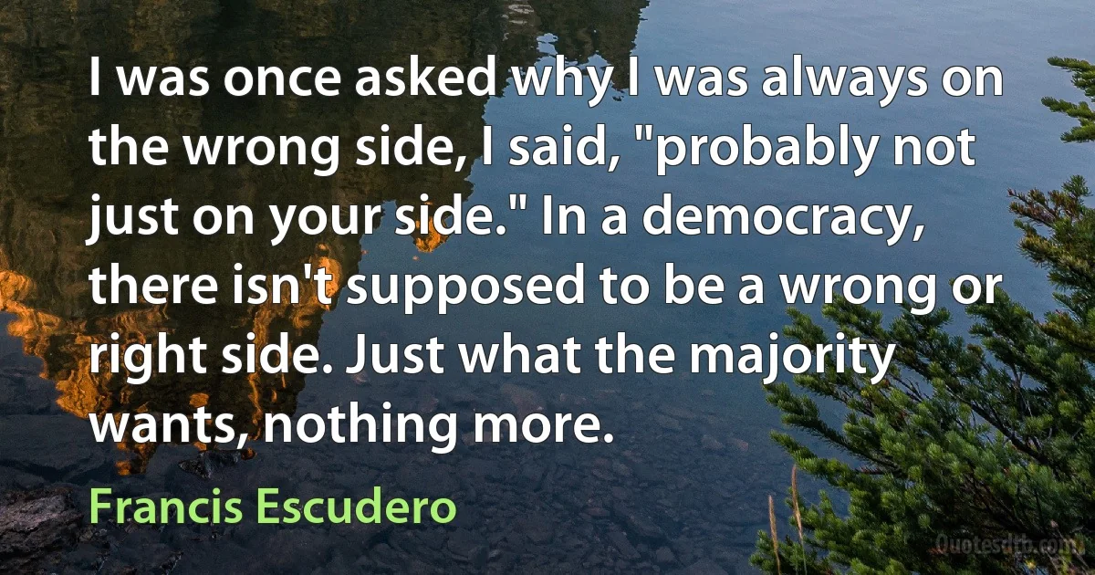 I was once asked why I was always on the wrong side, I said, "probably not just on your side." In a democracy, there isn't supposed to be a wrong or right side. Just what the majority wants, nothing more. (Francis Escudero)