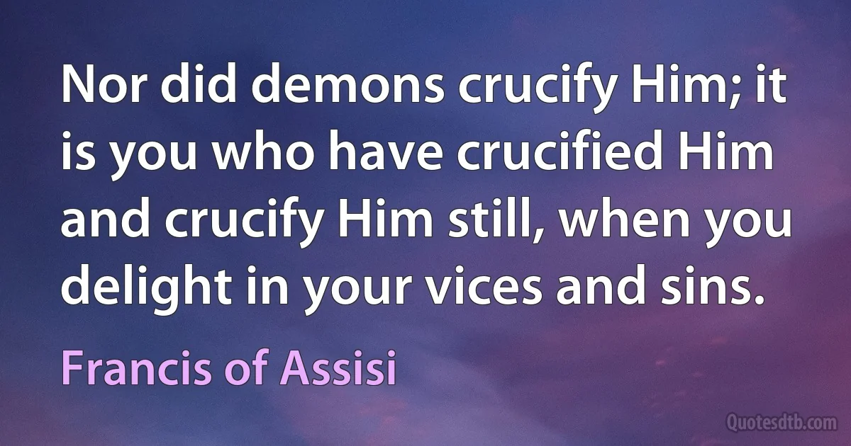 Nor did demons crucify Him; it is you who have crucified Him and crucify Him still, when you delight in your vices and sins. (Francis of Assisi)