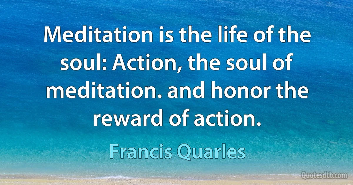 Meditation is the life of the soul: Action, the soul of meditation. and honor the reward of action. (Francis Quarles)