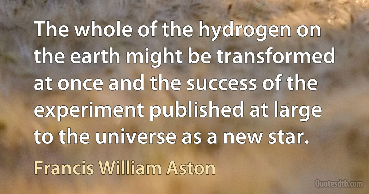 The whole of the hydrogen on the earth might be transformed at once and the success of the experiment published at large to the universe as a new star. (Francis William Aston)