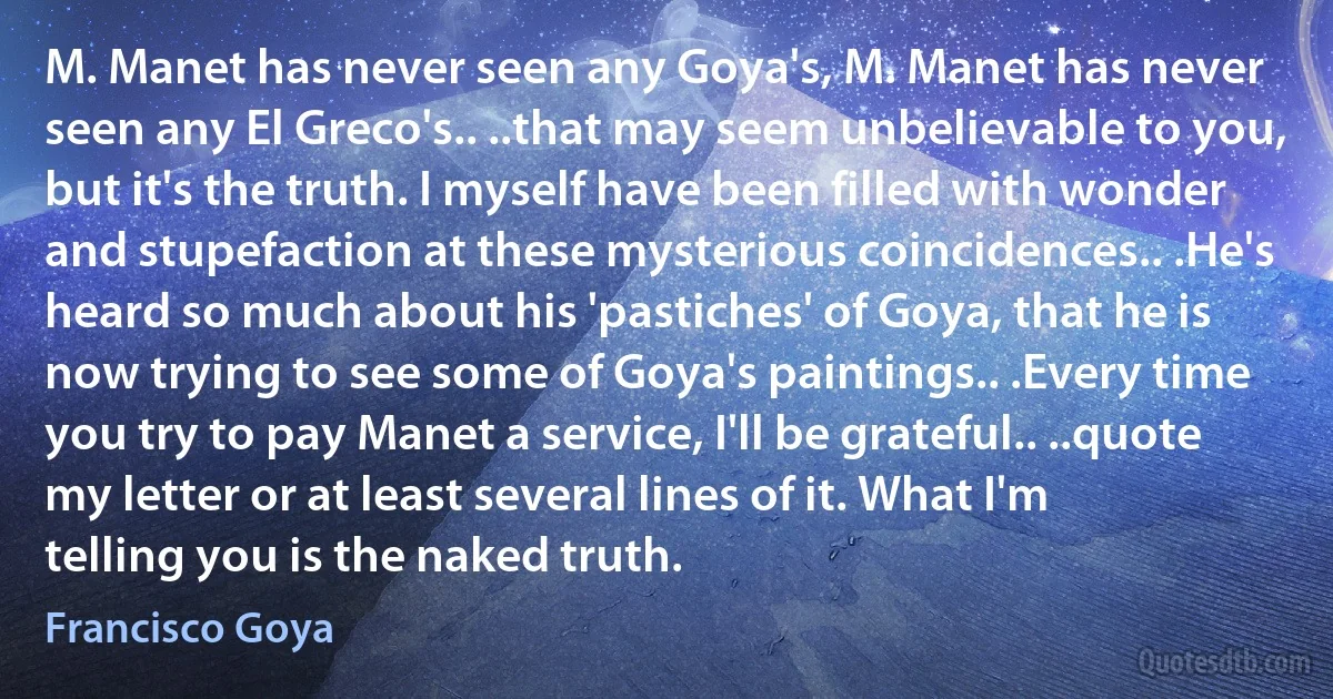 M. Manet has never seen any Goya's, M. Manet has never seen any El Greco's.. ..that may seem unbelievable to you, but it's the truth. I myself have been filled with wonder and stupefaction at these mysterious coincidences.. .He's heard so much about his 'pastiches' of Goya, that he is now trying to see some of Goya's paintings.. .Every time you try to pay Manet a service, I'll be grateful.. ..quote my letter or at least several lines of it. What I'm telling you is the naked truth. (Francisco Goya)