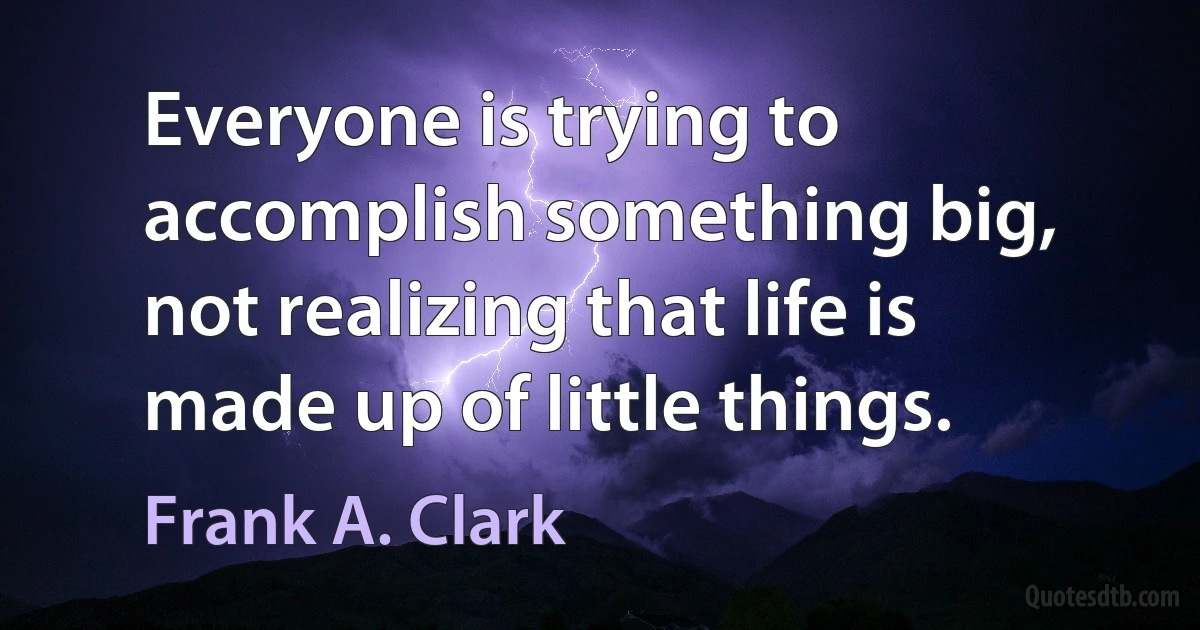 Everyone is trying to accomplish something big, not realizing that life is made up of little things. (Frank A. Clark)