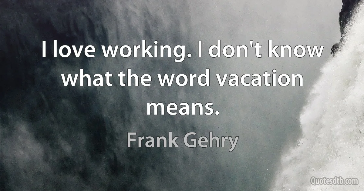 I love working. I don't know what the word vacation means. (Frank Gehry)