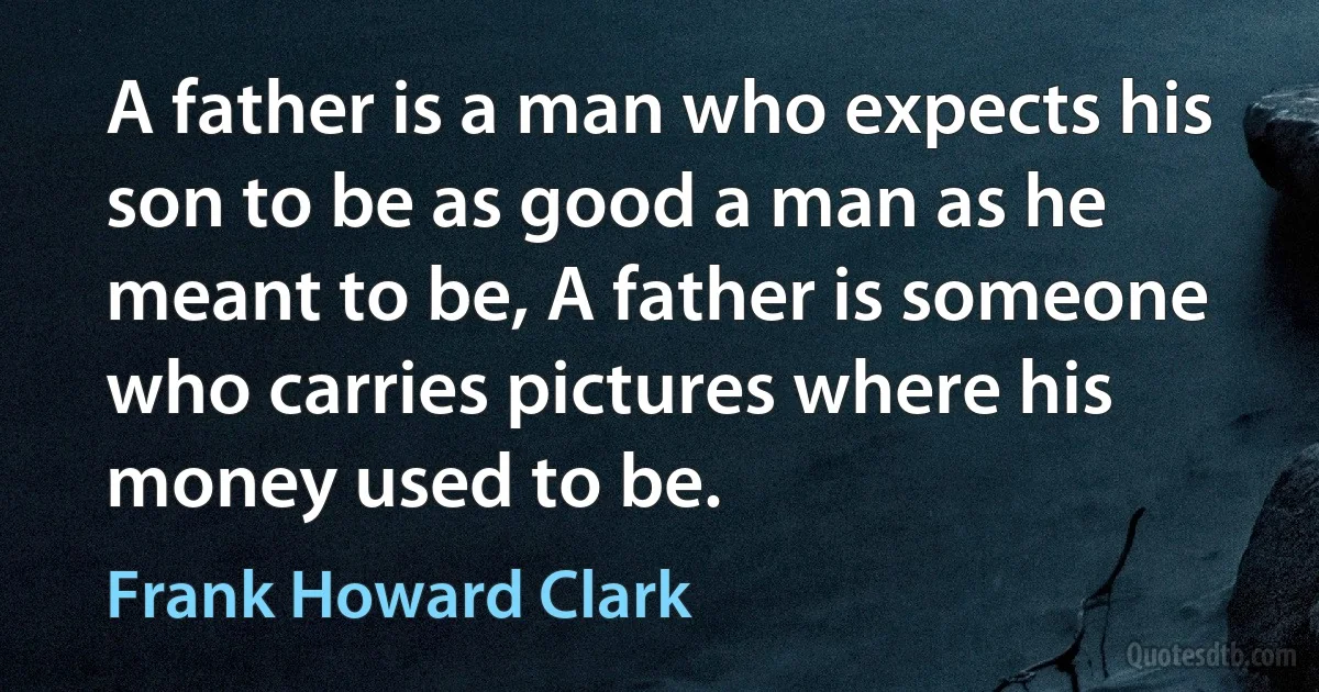 A father is a man who expects his son to be as good a man as he meant to be, A father is someone who carries pictures where his money used to be. (Frank Howard Clark)