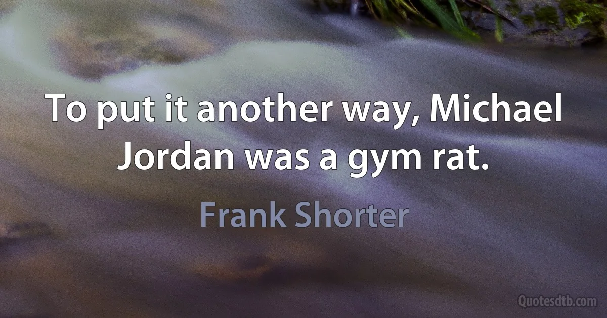 To put it another way, Michael Jordan was a gym rat. (Frank Shorter)