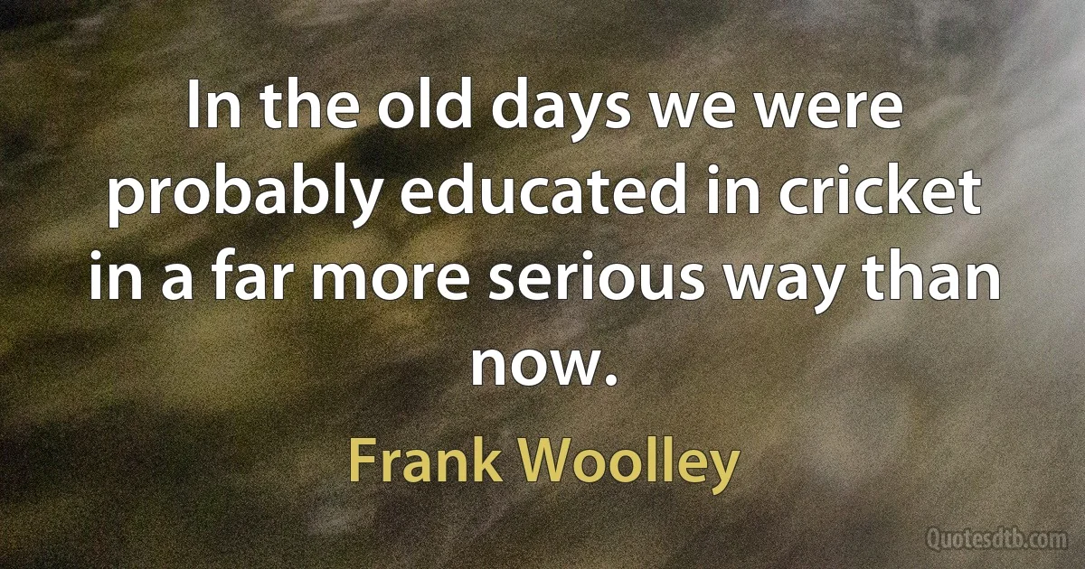 In the old days we were probably educated in cricket in a far more serious way than now. (Frank Woolley)