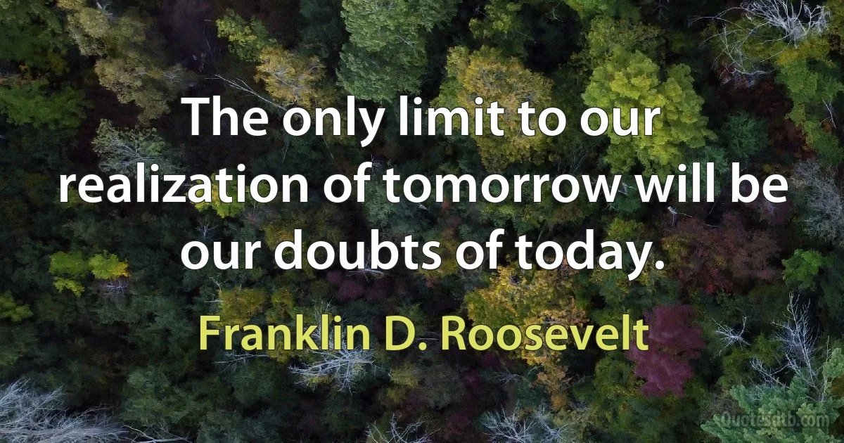 The only limit to our realization of tomorrow will be our doubts of today. (Franklin D. Roosevelt)