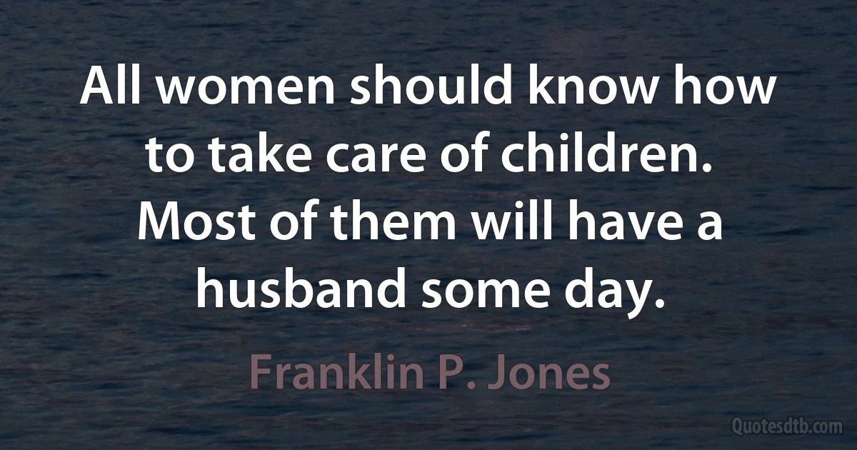 All women should know how to take care of children. Most of them will have a husband some day. (Franklin P. Jones)