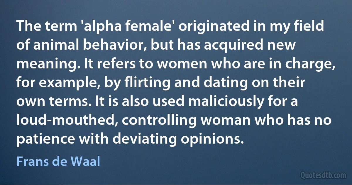 The term 'alpha female' originated in my field of animal behavior, but has acquired new meaning. It refers to women who are in charge, for example, by flirting and dating on their own terms. It is also used maliciously for a loud-mouthed, controlling woman who has no patience with deviating opinions. (Frans de Waal)