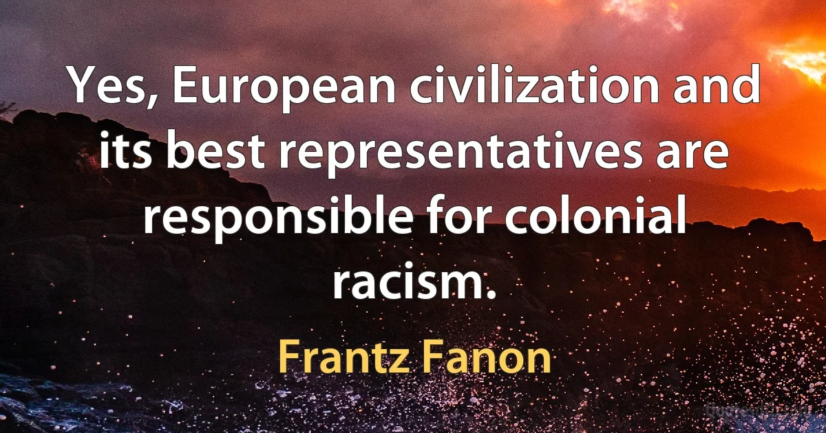 Yes, European civilization and its best representatives are responsible for colonial racism. (Frantz Fanon)