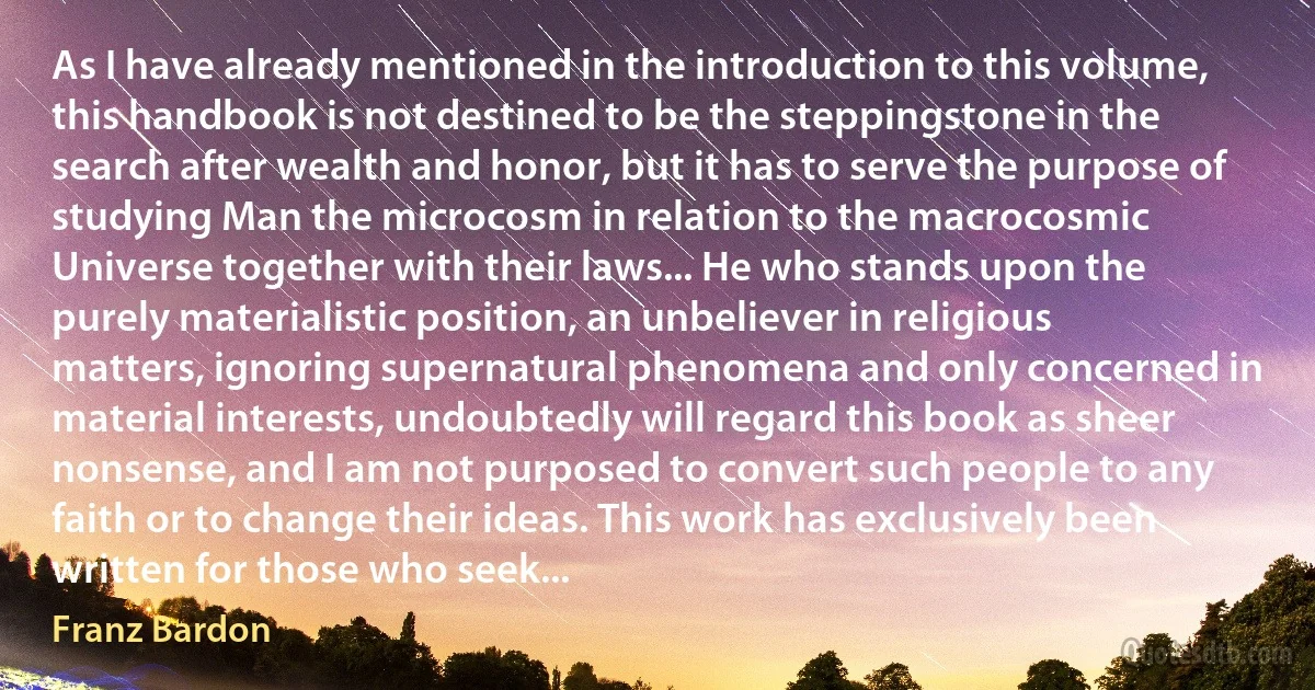 As I have already mentioned in the introduction to this volume, this handbook is not destined to be the steppingstone in the search after wealth and honor, but it has to serve the purpose of studying Man the microcosm in relation to the macrocosmic Universe together with their laws... He who stands upon the purely materialistic position, an unbeliever in religious matters, ignoring supernatural phenomena and only concerned in material interests, undoubtedly will regard this book as sheer nonsense, and I am not purposed to convert such people to any faith or to change their ideas. This work has exclusively been written for those who seek... (Franz Bardon)