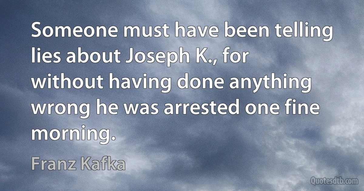 Someone must have been telling lies about Joseph K., for without having done anything wrong he was arrested one fine morning. (Franz Kafka)