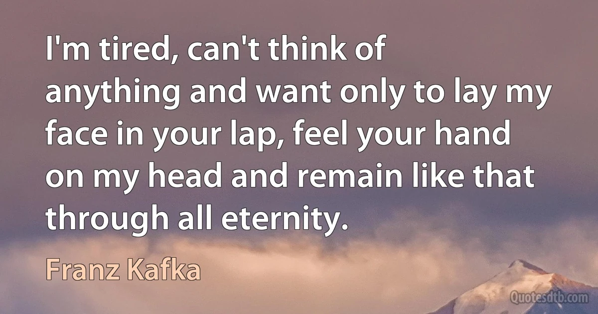 I'm tired, can't think of anything and want only to lay my face in your lap, feel your hand on my head and remain like that through all eternity. (Franz Kafka)