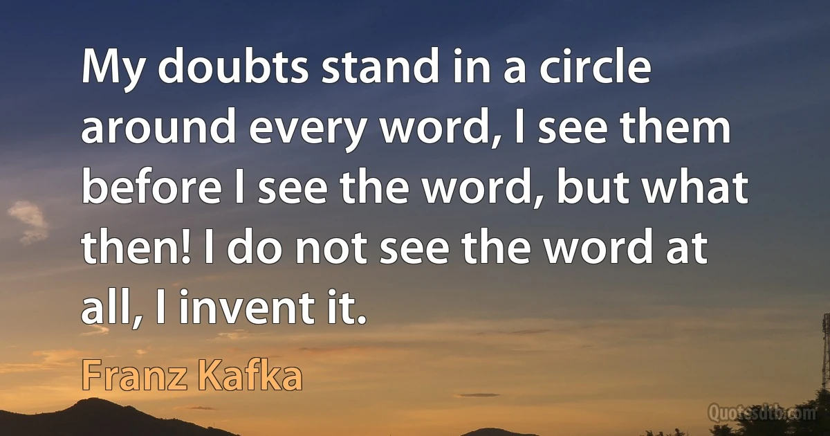 My doubts stand in a circle around every word, I see them before I see the word, but what then! I do not see the word at all, I invent it. (Franz Kafka)