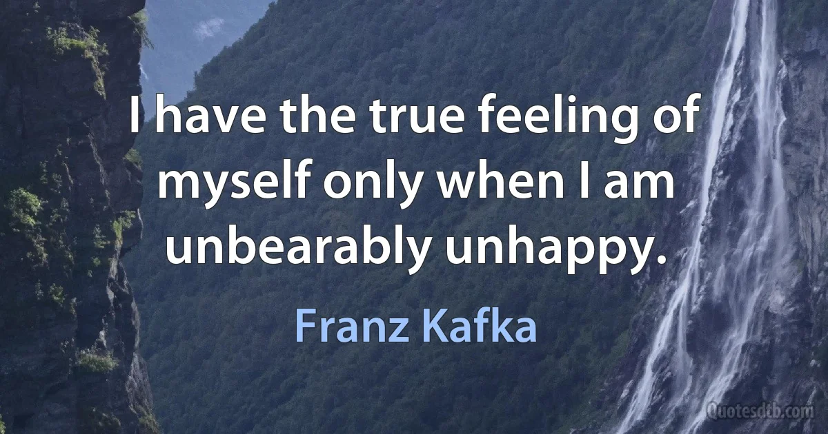 I have the true feeling of myself only when I am unbearably unhappy. (Franz Kafka)