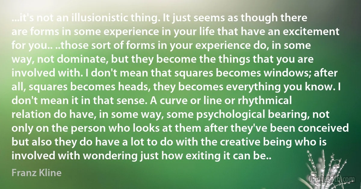 ...it's not an illusionistic thing. It just seems as though there are forms in some experience in your life that have an excitement for you.. ..those sort of forms in your experience do, in some way, not dominate, but they become the things that you are involved with. I don't mean that squares becomes windows; after all, squares becomes heads, they becomes everything you know. I don't mean it in that sense. A curve or line or rhythmical relation do have, in some way, some psychological bearing, not only on the person who looks at them after they've been conceived but also they do have a lot to do with the creative being who is involved with wondering just how exiting it can be.. (Franz Kline)