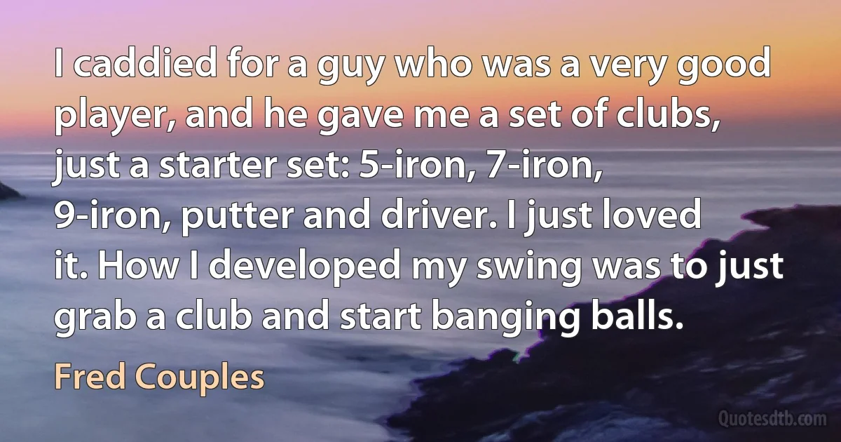 I caddied for a guy who was a very good player, and he gave me a set of clubs, just a starter set: 5-iron, 7-iron, 9-iron, putter and driver. I just loved it. How I developed my swing was to just grab a club and start banging balls. (Fred Couples)