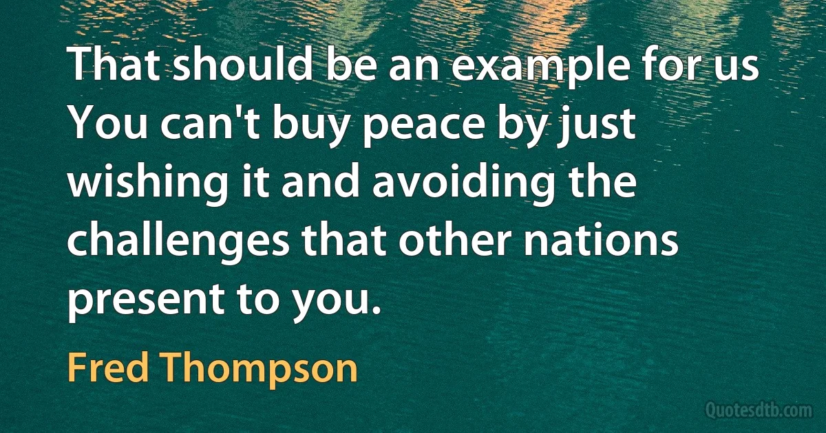 That should be an example for us You can't buy peace by just wishing it and avoiding the challenges that other nations present to you. (Fred Thompson)