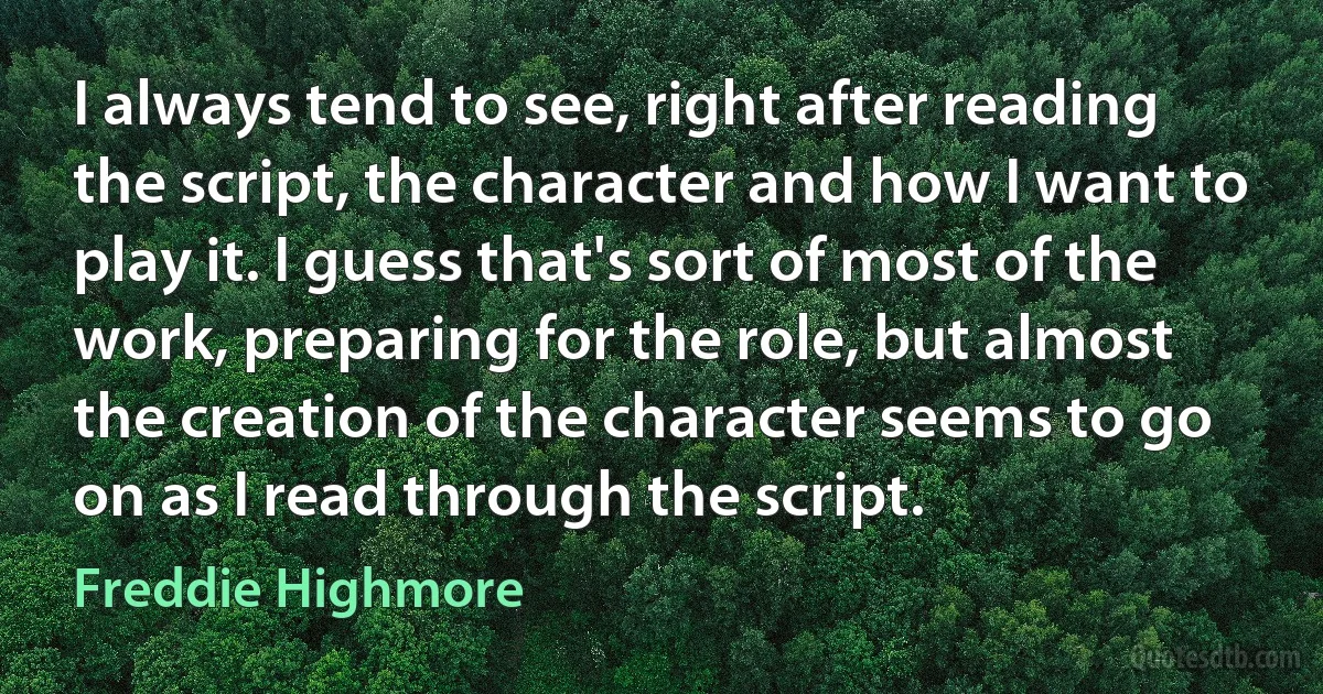 I always tend to see, right after reading the script, the character and how I want to play it. I guess that's sort of most of the work, preparing for the role, but almost the creation of the character seems to go on as I read through the script. (Freddie Highmore)