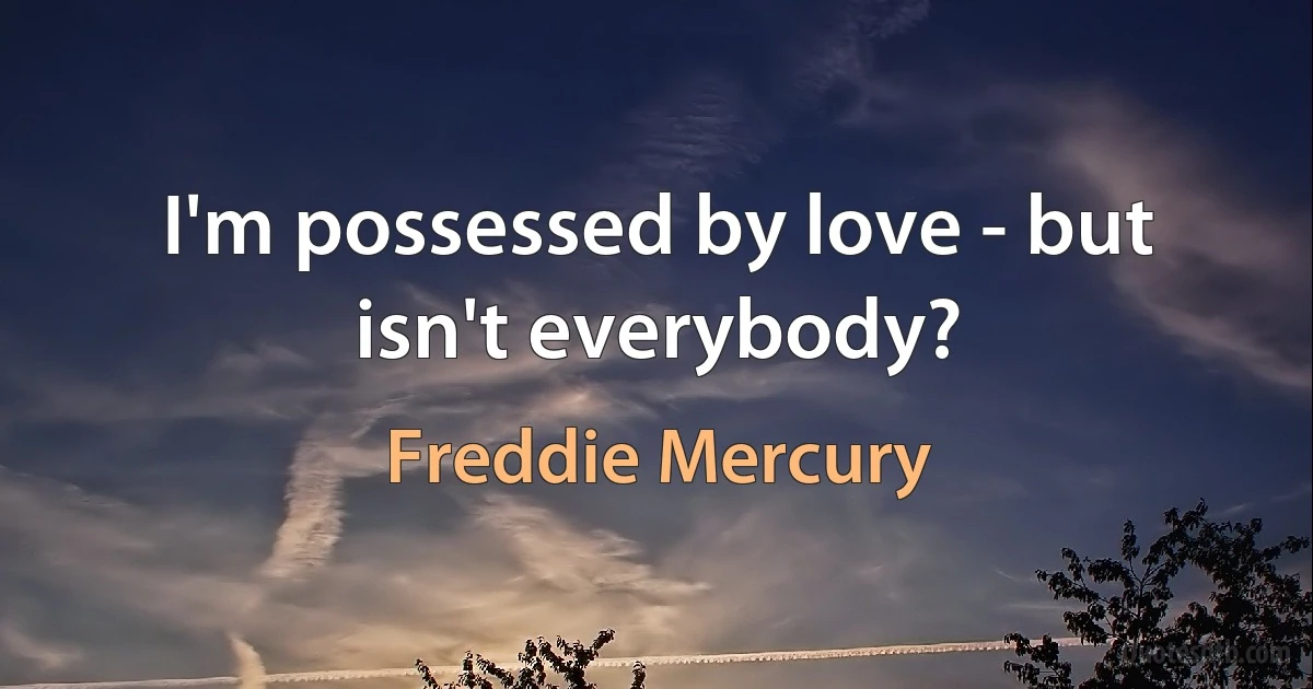 I'm possessed by love - but isn't everybody? (Freddie Mercury)