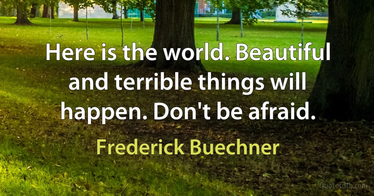 Here is the world. Beautiful and terrible things will happen. Don't be afraid. (Frederick Buechner)