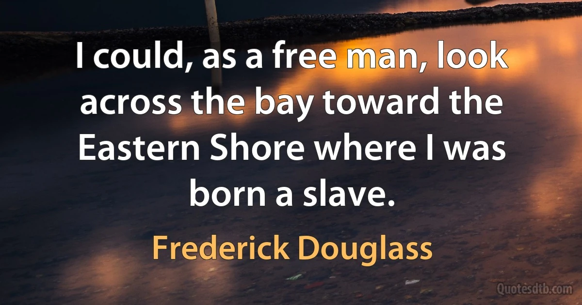 I could, as a free man, look across the bay toward the Eastern Shore where I was born a slave. (Frederick Douglass)