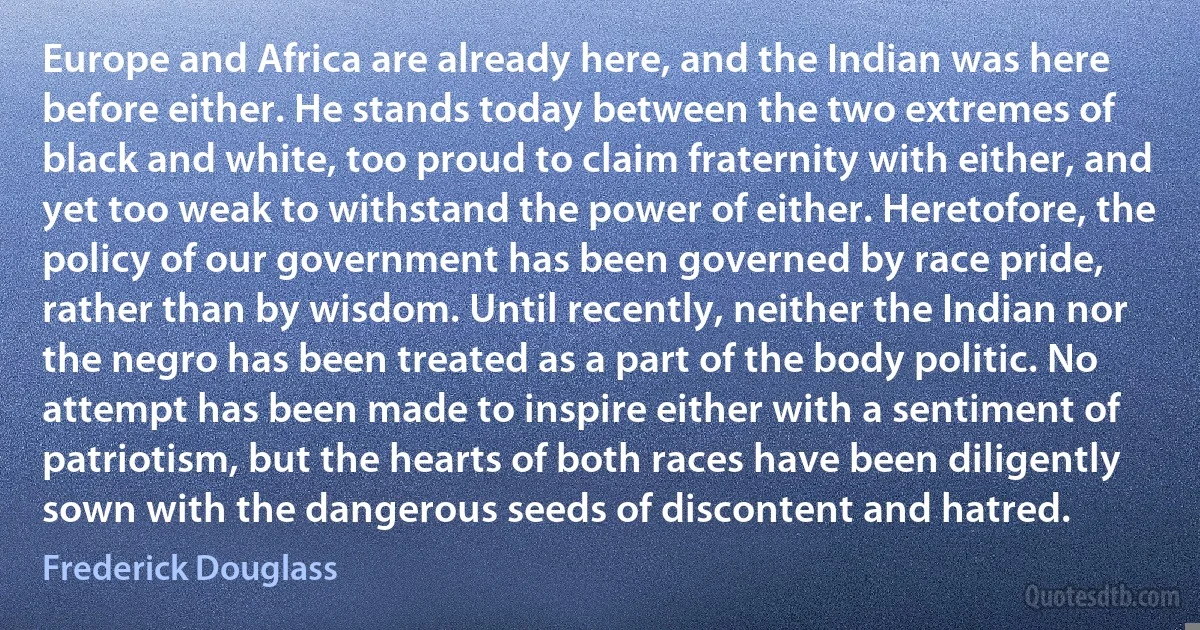 Europe and Africa are already here, and the Indian was here before either. He stands today between the two extremes of black and white, too proud to claim fraternity with either, and yet too weak to withstand the power of either. Heretofore, the policy of our government has been governed by race pride, rather than by wisdom. Until recently, neither the Indian nor the negro has been treated as a part of the body politic. No attempt has been made to inspire either with a sentiment of patriotism, but the hearts of both races have been diligently sown with the dangerous seeds of discontent and hatred. (Frederick Douglass)