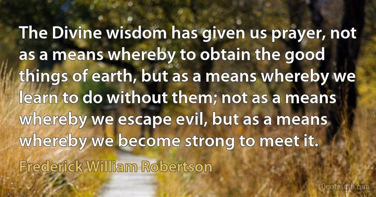 The Divine wisdom has given us prayer, not as a means whereby to obtain the good things of earth, but as a means whereby we learn to do without them; not as a means whereby we escape evil, but as a means whereby we become strong to meet it. (Frederick William Robertson)