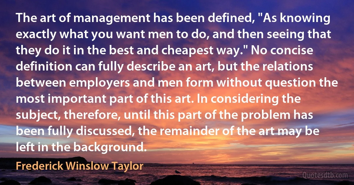 The art of management has been defined, "As knowing exactly what you want men to do, and then seeing that they do it in the best and cheapest way." No concise definition can fully describe an art, but the relations between employers and men form without question the most important part of this art. In considering the subject, therefore, until this part of the problem has been fully discussed, the remainder of the art may be left in the background. (Frederick Winslow Taylor)