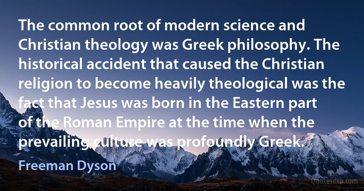 The common root of modern science and Christian theology was Greek philosophy. The historical accident that caused the Christian religion to become heavily theological was the fact that Jesus was born in the Eastern part of the Roman Empire at the time when the prevailing culture was profoundly Greek. (Freeman Dyson)