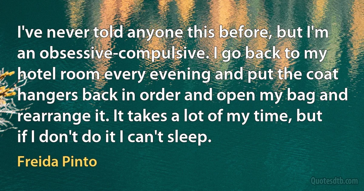 I've never told anyone this before, but I'm an obsessive-compulsive. I go back to my hotel room every evening and put the coat hangers back in order and open my bag and rearrange it. It takes a lot of my time, but if I don't do it I can't sleep. (Freida Pinto)