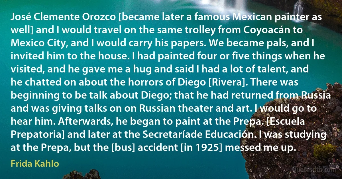 José Clemente Orozco [became later a famous Mexican painter as well] and I would travel on the same trolley from Coyoacán to Mexico City, and I would carry his papers. We became pals, and I invited him to the house. I had painted four or five things when he visited, and he gave me a hug and said I had a lot of talent, and he chatted on about the horrors of Diego [Rivera]. There was beginning to be talk about Diego; that he had returned from Russia and was giving talks on on Russian theater and art. I would go to hear him. Afterwards, he began to paint at the Prepa. [Escuela Prepatoria] and later at the Secretaríade Educación. I was studying at the Prepa, but the [bus] accident [in 1925] messed me up. (Frida Kahlo)