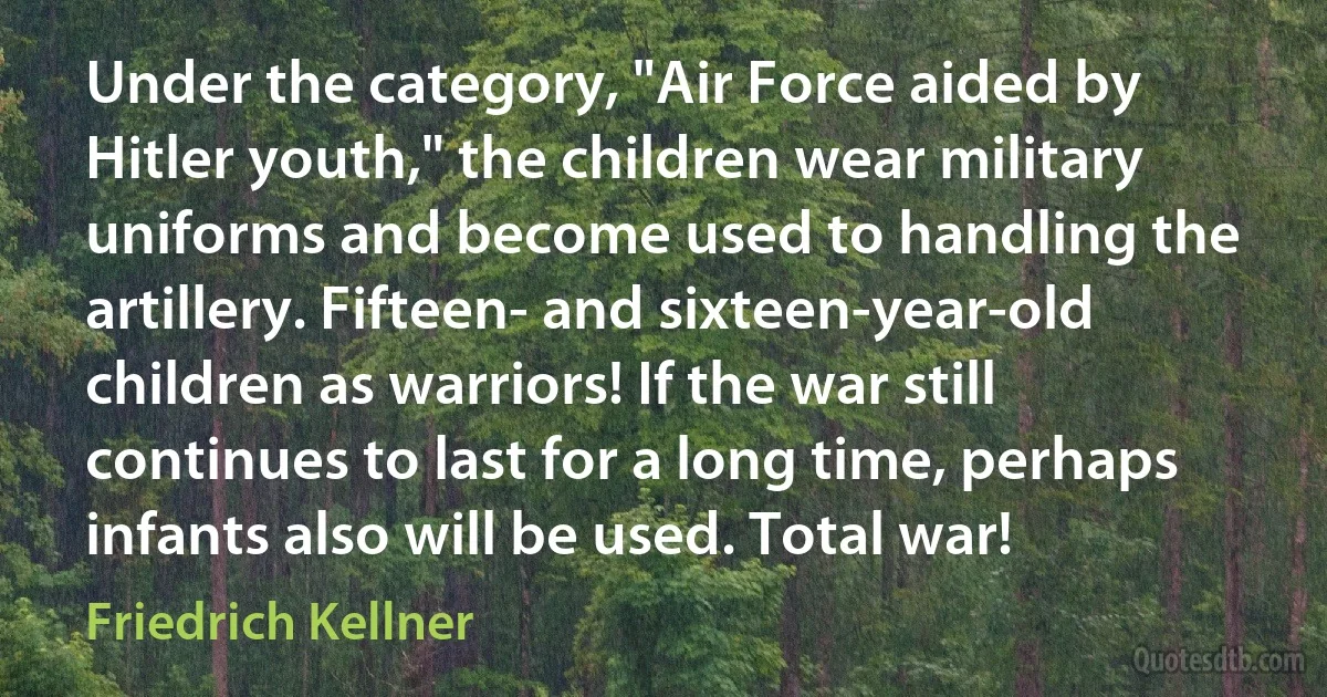 Under the category, "Air Force aided by Hitler youth," the children wear military uniforms and become used to handling the artillery. Fifteen- and sixteen-year-old children as warriors! If the war still continues to last for a long time, perhaps infants also will be used. Total war! (Friedrich Kellner)