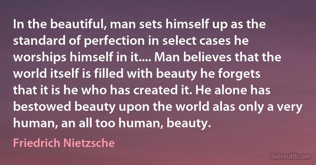 In the beautiful, man sets himself up as the standard of perfection in select cases he worships himself in it.... Man believes that the world itself is filled with beauty he forgets that it is he who has created it. He alone has bestowed beauty upon the world alas only a very human, an all too human, beauty. (Friedrich Nietzsche)