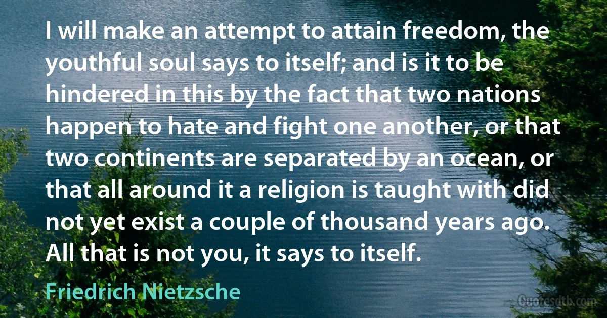 I will make an attempt to attain freedom, the youthful soul says to itself; and is it to be hindered in this by the fact that two nations happen to hate and fight one another, or that two continents are separated by an ocean, or that all around it a religion is taught with did not yet exist a couple of thousand years ago. All that is not you, it says to itself. (Friedrich Nietzsche)