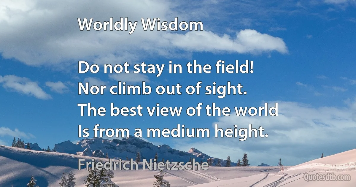 Worldly Wisdom

Do not stay in the field!
Nor climb out of sight.
The best view of the world
Is from a medium height. (Friedrich Nietzsche)