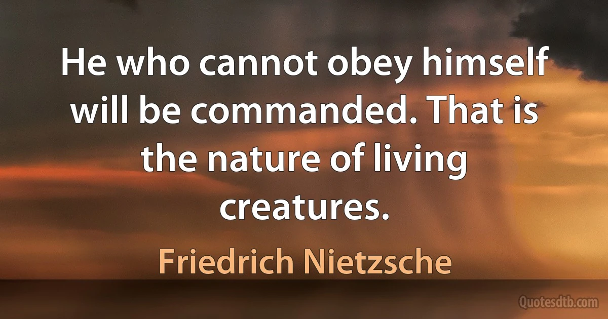 He who cannot obey himself will be commanded. That is the nature of living creatures. (Friedrich Nietzsche)