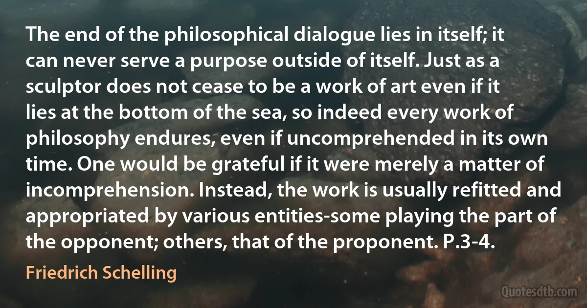 The end of the philosophical dialogue lies in itself; it can never serve a purpose outside of itself. Just as a sculptor does not cease to be a work of art even if it lies at the bottom of the sea, so indeed every work of philosophy endures, even if uncomprehended in its own time. One would be grateful if it were merely a matter of incomprehension. Instead, the work is usually refitted and appropriated by various entities-some playing the part of the opponent; others, that of the proponent. P.3-4. (Friedrich Schelling)