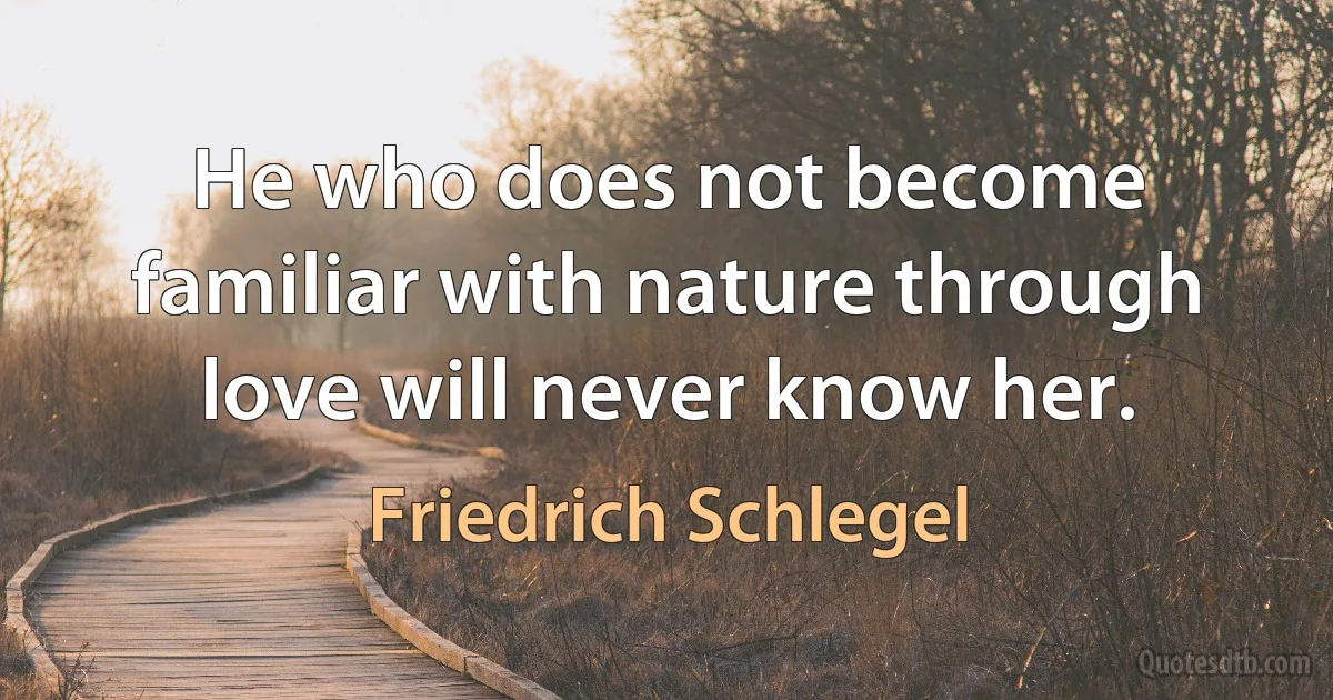 He who does not become familiar with nature through love will never know her. (Friedrich Schlegel)