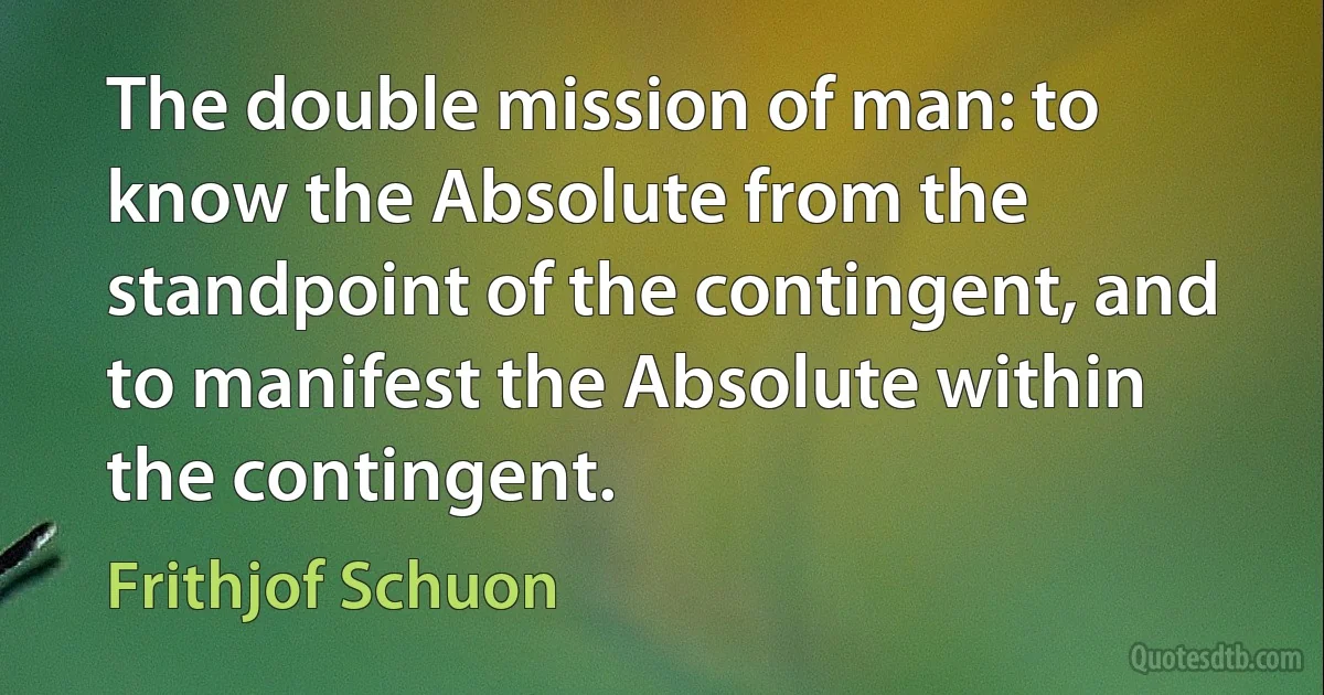 The double mission of man: to know the Absolute from the standpoint of the contingent, and to manifest the Absolute within the contingent. (Frithjof Schuon)