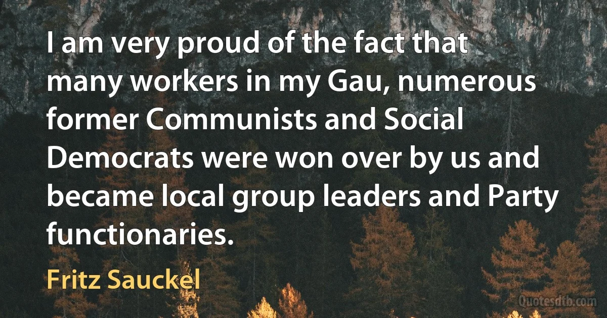 I am very proud of the fact that many workers in my Gau, numerous former Communists and Social Democrats were won over by us and became local group leaders and Party functionaries. (Fritz Sauckel)