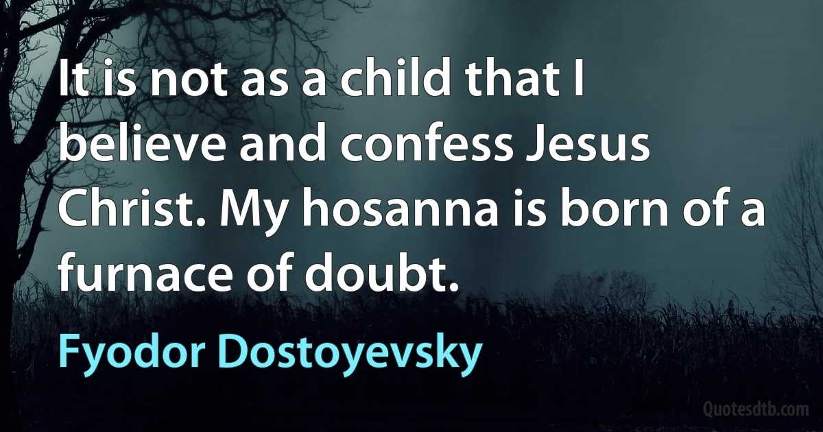 It is not as a child that I believe and confess Jesus Christ. My hosanna is born of a furnace of doubt. (Fyodor Dostoyevsky)