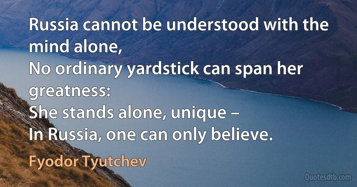 Russia cannot be understood with the mind alone,
No ordinary yardstick can span her greatness:
She stands alone, unique –
In Russia, one can only believe. (Fyodor Tyutchev)