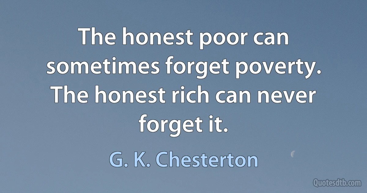 The honest poor can sometimes forget poverty. The honest rich can never forget it. (G. K. Chesterton)